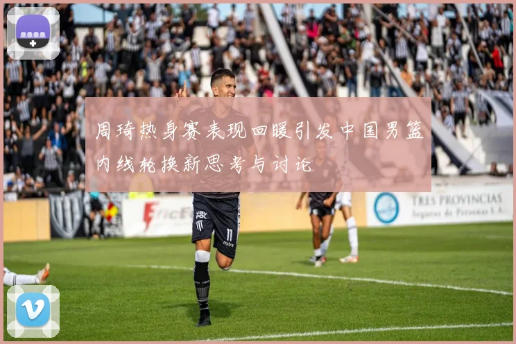 周琦热身赛表现回暖引发中国男篮内线轮换新思考与讨论