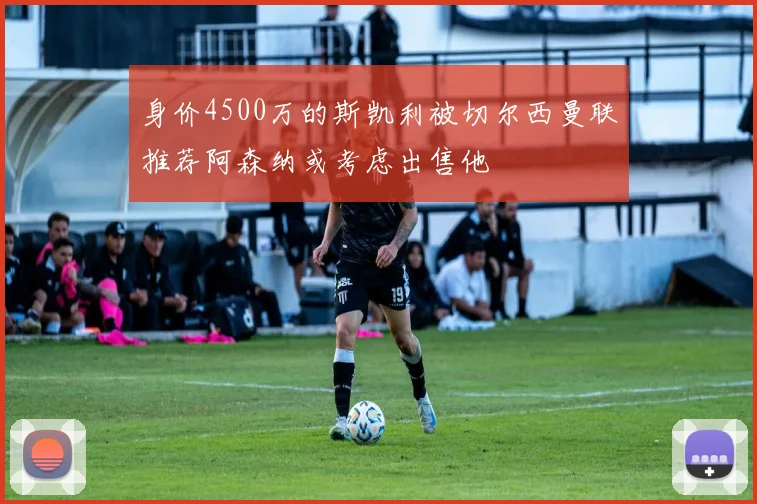 身价4500万的斯凯利被切尔西曼联推荐阿森纳或考虑出售他