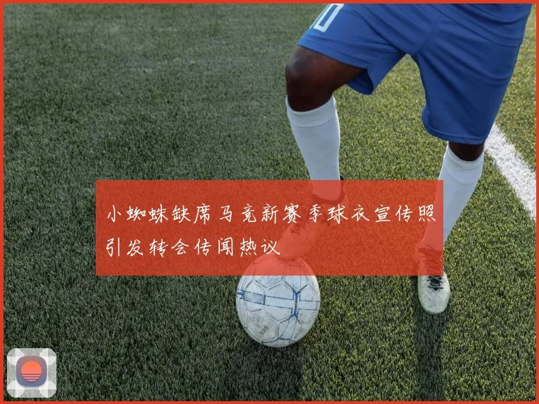小蜘蛛缺席马竞新赛季球衣宣传照引发转会传闻热议
