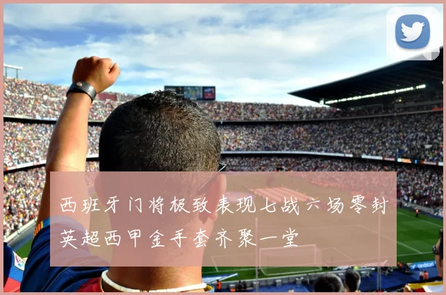 西班牙门将极致表现七战六场零封英超西甲金手套齐聚一堂
