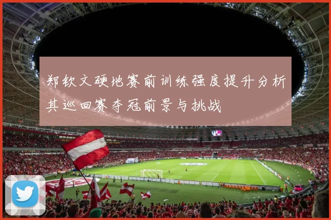 郑钦文硬地赛前训练强度提升分析其巡回赛夺冠前景与挑战
