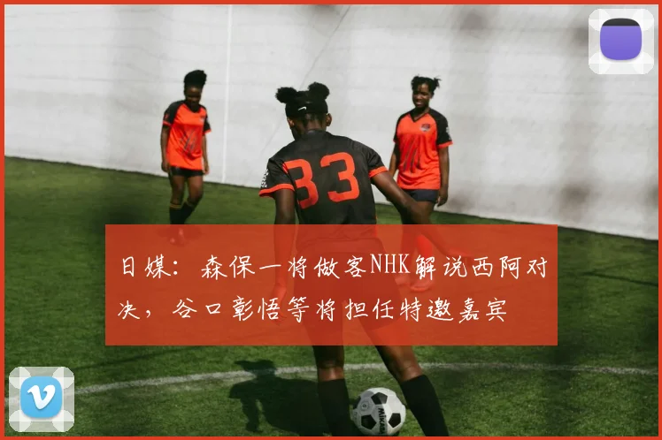 日媒：森保一将做客NHK解说西阿对决，谷口彰悟等将担任特邀嘉宾