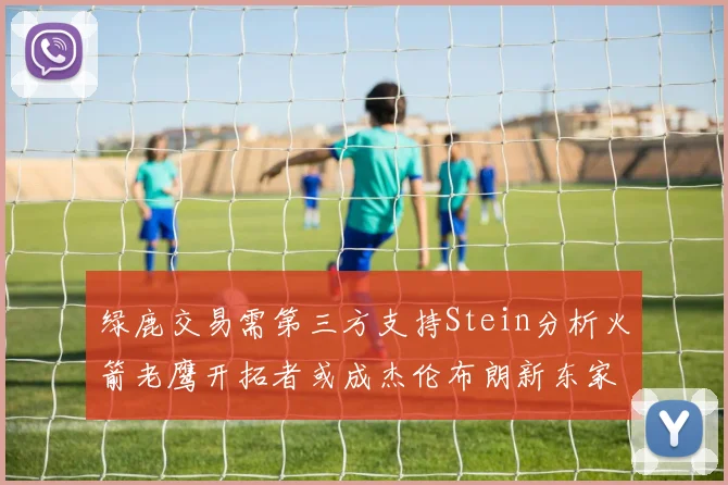 绿鹿交易需第三方支持Stein分析火箭老鹰开拓者或成杰伦布朗新东家