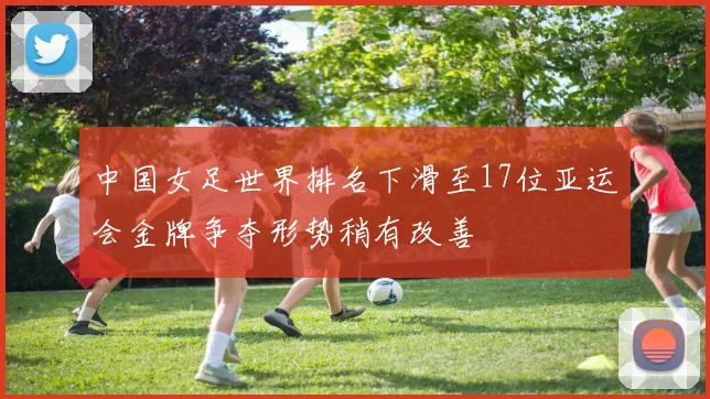 中国女足世界排名下滑至17位亚运会金牌争夺形势稍有改善