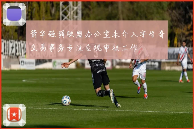 萧华强调联盟办公室未介入字母哥交易事务专注合规审核工作