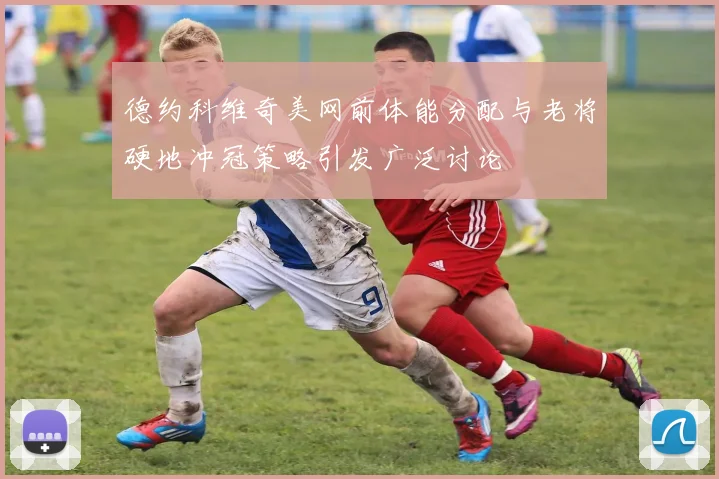 德约科维奇美网前体能分配与老将硬地冲冠策略引发广泛讨论