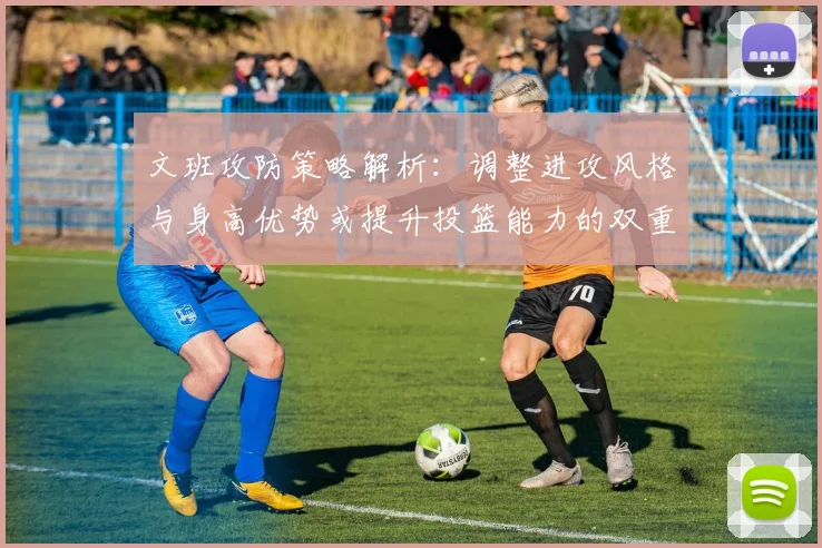 文班攻防策略解析：调整进攻风格与身高优势或提升投篮能力的双重选择